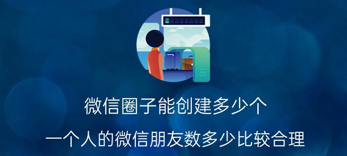 微信圈子能创建多少个 一个人的微信朋友数多少比较合理？